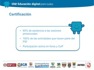 Certificación
• 80% de asistencia a las sesiones
presenciales
• 100% de las actividades que hacen parte del
PID
• Participación activa en foros y CoP
 