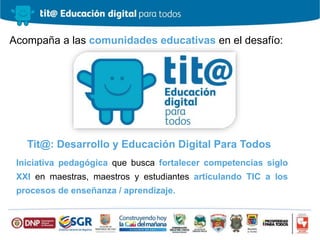 Iniciativa pedagógica que busca fortalecer competencias siglo
XXI en maestras, maestros y estudiantes articulando TIC a los
procesos de enseñanza / aprendizaje.
Acompaña a las comunidades educativas en el desafío:
Tit@: Desarrollo y Educación Digital Para Todos
 