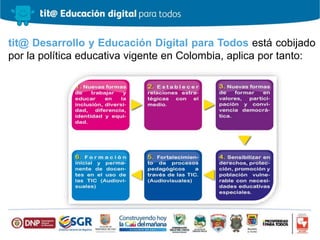 tit@ Desarrollo y Educación Digital para Todos está cobijado
por la política educativa vigente en Colombia, aplica por tanto:
 