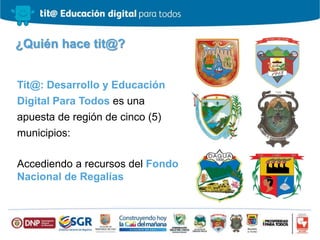 ¿Quién hace tit@?
Tit@: Desarrollo y Educación
Digital Para Todos es una
apuesta de región de cinco (5)
municipios:
Accediendo a recursos del Fondo
Nacional de Regalías
 