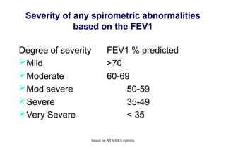 Severity of any spirometric abnormalities
based on the FEV1
Degree of severity FEV1 % predicted
Mild >70
Moderate 60-69
Mod severe 50-59
Severe 35-49
Very Severe < 35
based on ATS/ERS criteria
 