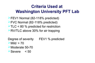 Criteria Used at
Washington University PFT Lab
FEV1 Normal (82-118% predicted)
FVC Normal (82-118% predicted)
TLC < 80 % predicted for restriction
RV/TLC above 30% for air trapping
Degree of severity FEV1 % predicted
Mild > 70
Moderate 50-70
Severe < 50
 