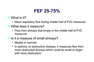 FEF 25-75%
 What is it?
• Mean expiratory flow during middle half of FVC maneuver
 What does it measure?
• Flow from airways that empty in the middle half of FVC
maneuver
 Is it a measure of small airways?
• Maybe in normals
• In asthma, or obstructive disease, it measures flow from
more obstructed airways which could be small or larger
with more obstruction
 