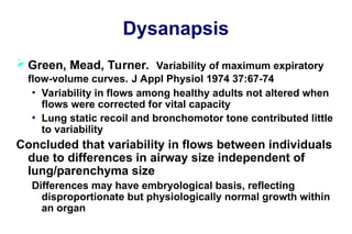 Dysanapsis
 Green, Mead, Turner. Variability of maximum expiratory
flow-volume curves. J Appl Physiol 1974 37:67-74
• Variability in flows among healthy adults not altered when
flows were corrected for vital capacity
• Lung static recoil and bronchomotor tone contributed little
to variability
Concluded that variability in flows between individuals
due to differences in airway size independent of
lung/parenchyma size
Differences may have embryological basis, reflecting
disproportionate but physiologically normal growth within
an organ
 