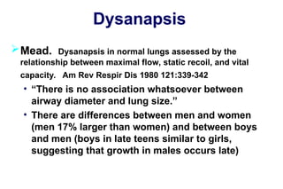 Dysanapsis
Mead. Dysanapsis in normal lungs assessed by the
relationship between maximal flow, static recoil, and vital
capacity. Am Rev Respir Dis 1980 121:339-342
• “There is no association whatsoever between
airway diameter and lung size.”
• There are differences between men and women
(men 17% larger than women) and between boys
and men (boys in late teens similar to girls,
suggesting that growth in males occurs late)
 