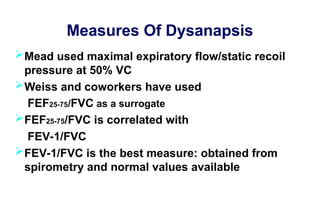 Measures Of Dysanapsis
Mead used maximal expiratory flow/static recoil
pressure at 50% VC
Weiss and coworkers have used
FEF25-75/FVC as a surrogate
FEF25-75/FVC is correlated with
FEV-1/FVC
FEV-1/FVC is the best measure: obtained from
spirometry and normal values available
 