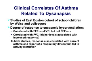 Clinical Correlates Of Asthma
Related To Dysanapsis
Studies of East Boston cohort of school children
by Weiss and colleagues
Degree of response to eucapneic hyperventilation:
• Correlated with FEF25-75/FVC, but not FEF25-75
• Correlated with FVC (higher levels associated with
increased response)
In both studies, response also correlated with current
asthma and report of a respiratory illness that led to
activity restriction
 