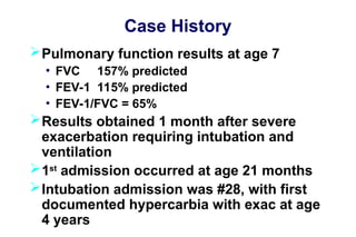 Case History
Pulmonary function results at age 7
• FVC 157% predicted
• FEV-1 115% predicted
• FEV-1/FVC = 65%
Results obtained 1 month after severe
exacerbation requiring intubation and
ventilation
1st
admission occurred at age 21 months
Intubation admission was #28, with first
documented hypercarbia with exac at age
4 years
 