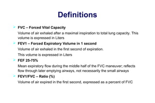 Definitions
 FVC – Forced Vital Capacity
Volume of air exhaled after a maximal inspiration to total lung capacity. This
volume is expressed in Liters
 FEV1 – Forced Expiratory Volume in 1 second
Volume of air exhaled in the first second of expiration.
This volume is expressed in Liters
 FEF 25-75%
Mean expiratory flow during the middle half of the FVC maneuver; reflects
flow through later emptying airways, not necessarily the small airways
 FEV1/FVC – Ratio (%)
Volume of air expired in the first second, expressed as a percent of FVC
 