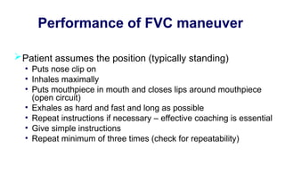Performance of FVC maneuver
Patient assumes the position (typically standing)
• Puts nose clip on
• Inhales maximally
• Puts mouthpiece in mouth and closes lips around mouthpiece
(open circuit)
• Exhales as hard and fast and long as possible
• Repeat instructions if necessary – effective coaching is essential
• Give simple instructions
• Repeat minimum of three times (check for repeatability)
 
