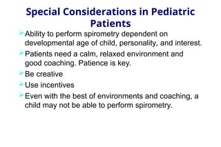 Special Considerations in Pediatric
Patients
Ability to perform spirometry dependent on
developmental age of child, personality, and interest.
Patients need a calm, relaxed environment and
good coaching. Patience is key.
Be creative
Use incentives
Even with the best of environments and coaching, a
child may not be able to perform spirometry.
 