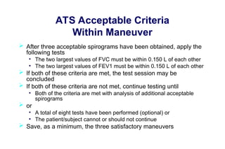 ATS Acceptable Criteria
Within Maneuver
 After three acceptable spirograms have been obtained, apply the
following tests
• The two largest values of FVC must be within 0.150 L of each other
• The two largest values of FEV1 must be within 0.150 L of each other
 If both of these criteria are met, the test session may be
concluded
 If both of these criteria are not met, continue testing until
• Both of the criteria are met with analysis of additional acceptable
spirograms
 or
• A total of eight tests have been performed (optional) or
• The patient/subject cannot or should not continue
 Save, as a minimum, the three satisfactory maneuvers
 