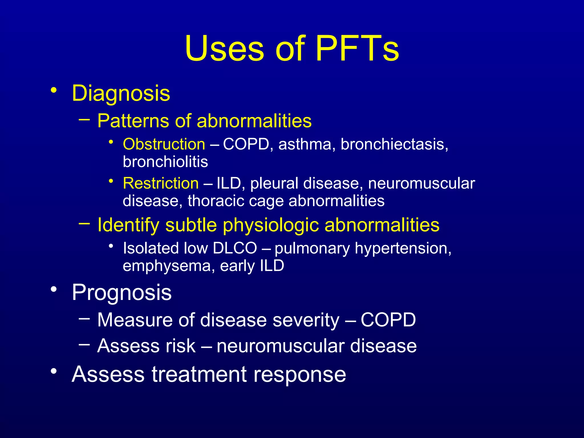 Uses of PFTs
• Diagnosis
– Patterns of abnormalities
• Obstruction – COPD, asthma, bronchiectasis,
bronchiolitis
• Restriction – ILD, pleural disease, neuromuscular
disease, thoracic cage abnormalities
– Identify subtle physiologic abnormalities
• Isolated low DLCO – pulmonary hypertension,
emphysema, early ILD
• Prognosis
– Measure of disease severity – COPD
– Assess risk – neuromuscular disease
• Assess treatment response
 