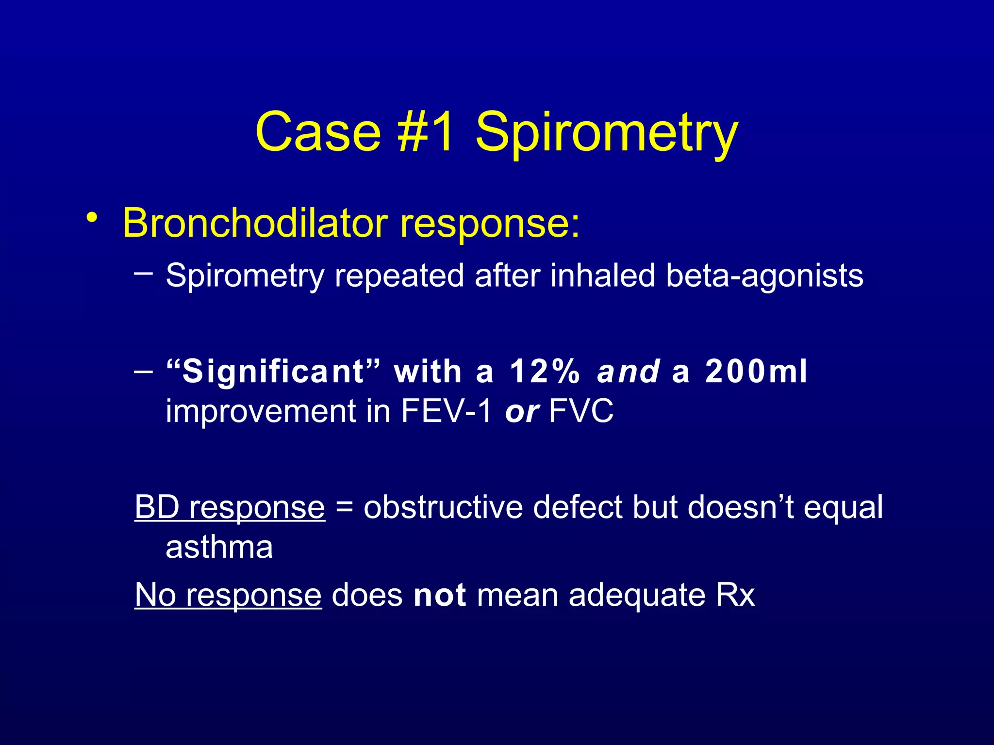 Case #1 Spirometry
• Bronchodilator response:
– Spirometry repeated after inhaled beta-agonists
– “Significant” with a 12% and a 200ml
improvement in FEV-1 or FVC
BD response = obstructive defect but doesn’t equal
asthma
No response does not mean adequate Rx
 