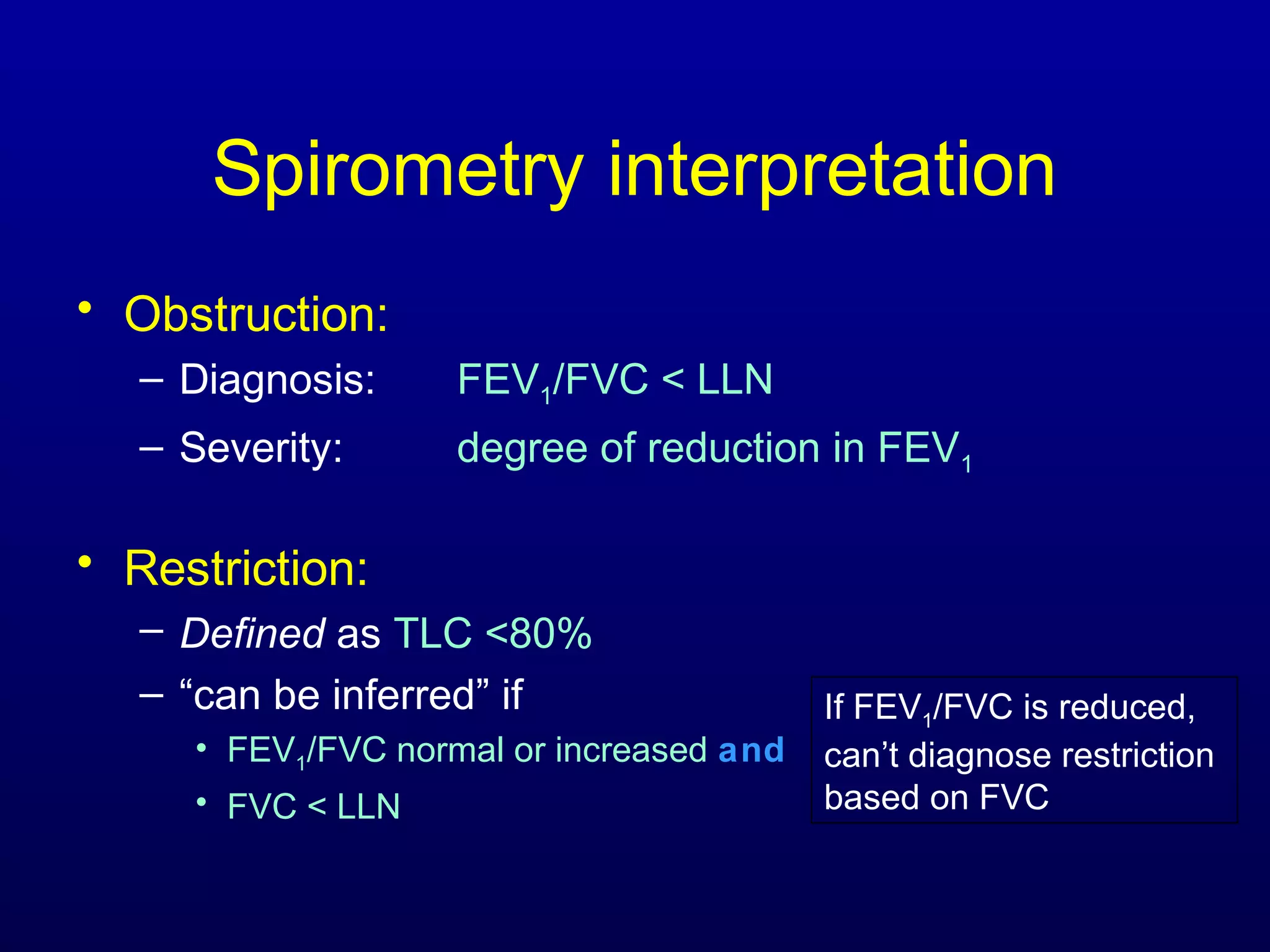 Spirometry interpretation
• Obstruction:
– Diagnosis: FEV1/FVC < LLN
– Severity: degree of reduction in FEV1
• Restriction:
– Defined as TLC <80%
– “can be inferred” if
• FEV1/FVC normal or increased and
• FVC < LLN
If FEV1/FVC is reduced,
can’t diagnose restriction
based on FVC
 