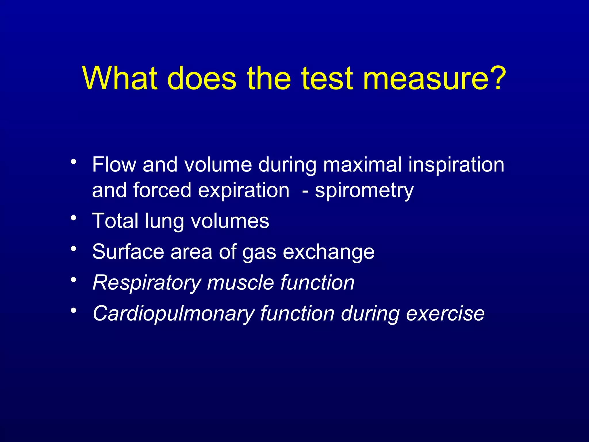 What does the test measure?
• Flow and volume during maximal inspiration
and forced expiration - spirometry
• Total lung volumes
• Surface area of gas exchange
• Respiratory muscle function
• Cardiopulmonary function during exercise
 