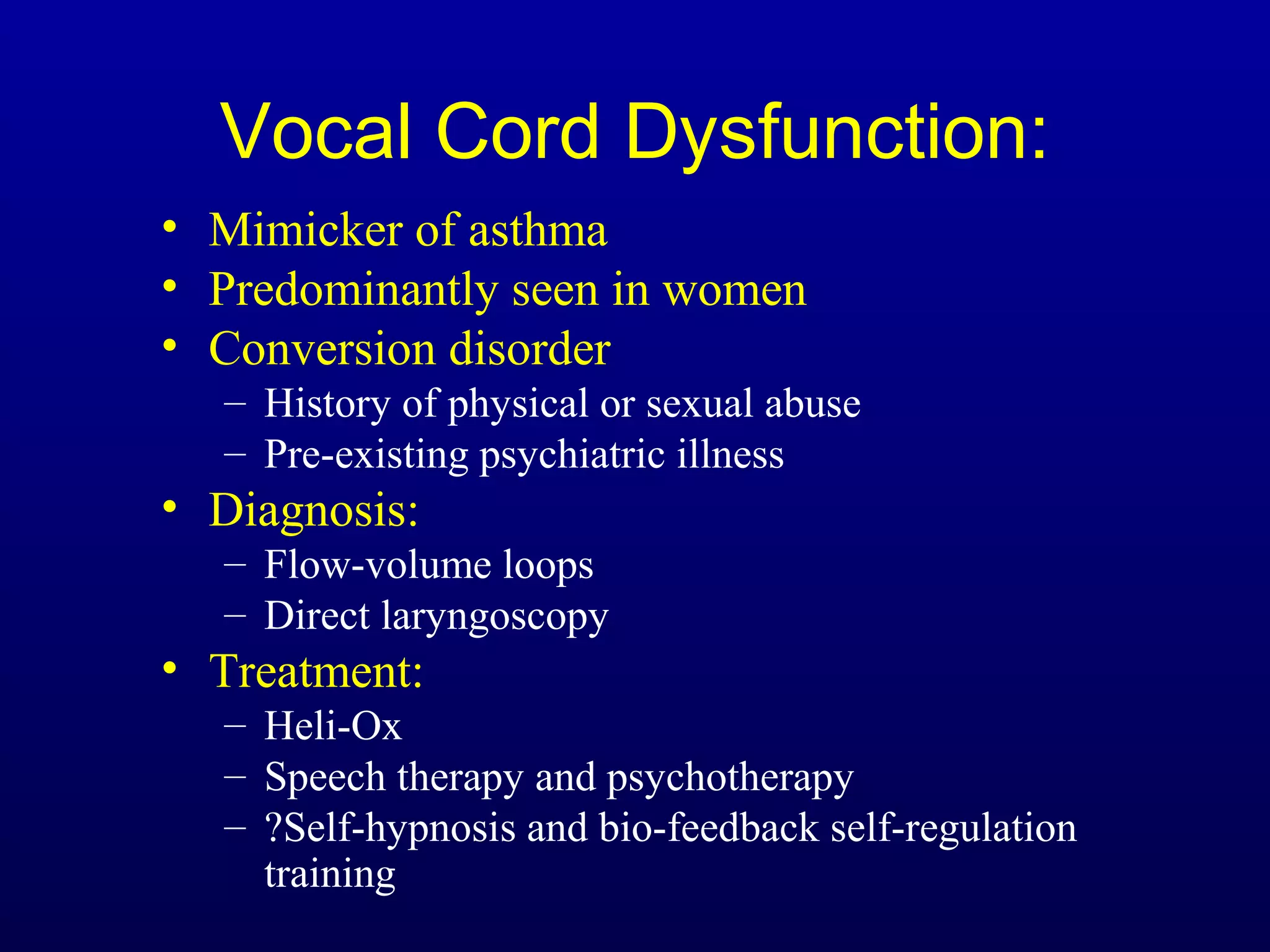 Vocal Cord Dysfunction:
• Mimicker of asthma
• Predominantly seen in women
• Conversion disorder
– History of physical or sexual abuse
– Pre-existing psychiatric illness
• Diagnosis:
– Flow-volume loops
– Direct laryngoscopy
• Treatment:
– Heli-Ox
– Speech therapy and psychotherapy
– ?Self-hypnosis and bio-feedback self-regulation
training
 