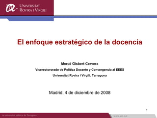 El enfoque estratégico de la docencia Mercè Gisbert Cervera Vicerectororado de Política Docente y Convergencia al EEES Universitat Rovira i Virgili. Tarragona Madrid, 4 de diciembre de 2008 