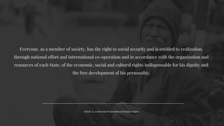 Article 22, Universal Declaration of Human Rights
Everyone, as a member of society, has the right to social security and is entitled to realization,
through national effort and international co-operation and in accordance with the organization and
resources of each State, of the economic, social and cultural rights indispensable for his dignity and
the free development of his personality.
 