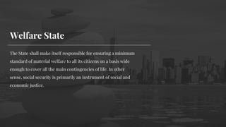 The State shall make itself responsible for ensuring a minimum
standard of material welfare to all its citizens on a basis wide
enough to cover all the main contingencies of life. In other
sense, social security is primarily an instrument of social and
economic justice.
Welfare State
 