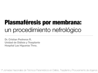 Plasmaféresis por membrana:
    un procedimiento nefrológico
    Dr. Cristian Pedreros R.
    Unidad de Diálisis y Trasplante
    Hospital Las Higueras Thno.




1ª Jornadas Nacionales de Técnicos Paramédicos en Diálisis, Trasplante y Procuramiento de órganos
 