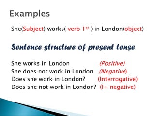 She(Subject) works( verb 1st ) in London(object)
Sentence structure of present tense
She works in London (Positive)
She does not work in London (Negative)
Does she work in London? (Interrogative)
Does she not work in London? (I+ negative)
 