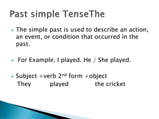  The simple past is used to describe an action,
an event, or condition that occurred in the
past.
 For Example; I played. He / She played.
 Subject +verb 2nd form +object
They played the cricket
 