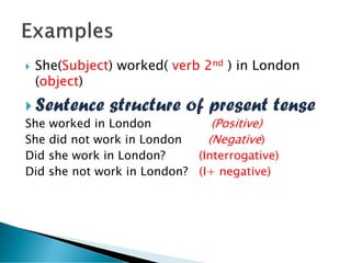  She(Subject) worked( verb 2nd ) in London
(object)
 Sentence structure of present tense
She worked in London (Positive)
She did not work in London (Negative)
Did she work in London? (Interrogative)
Did she not work in London? (I+ negative)
 