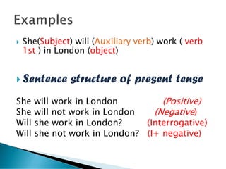  She(Subject) will (Auxiliary verb) work ( verb
1st ) in London (object)
 Sentence structure of present tense
She will work in London (Positive)
She will not work in London (Negative)
Will she work in London? (Interrogative)
Will she not work in London? (I+ negative)
 
