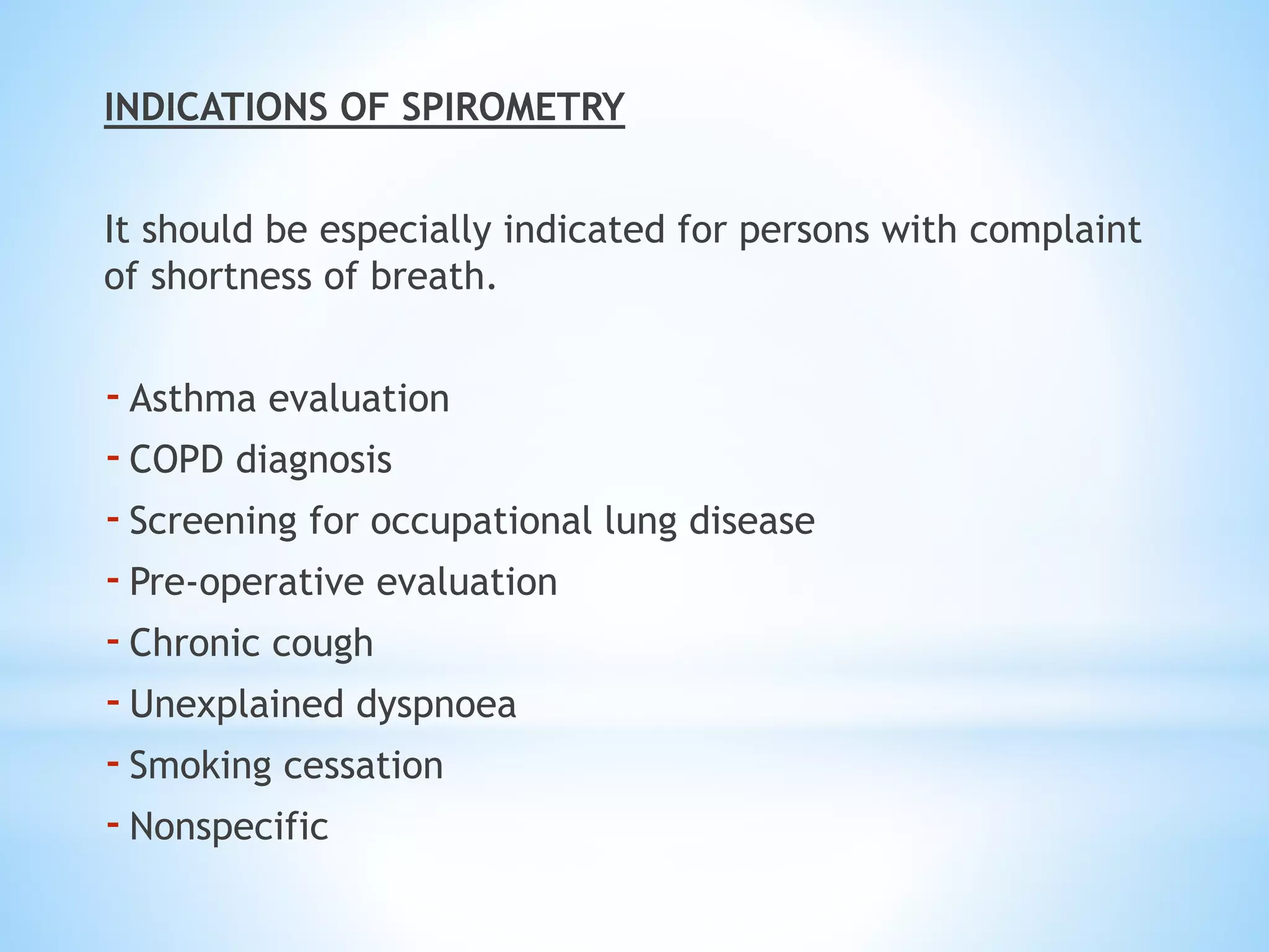INDICATIONS OF SPIROMETRY
It should be especially indicated for persons with complaint
of shortness of breath.
-Asthma evaluation
-COPD diagnosis
-Screening for occupational lung disease
-Pre-operative evaluation
-Chronic cough
-Unexplained dyspnoea
-Smoking cessation
-Nonspecific
 