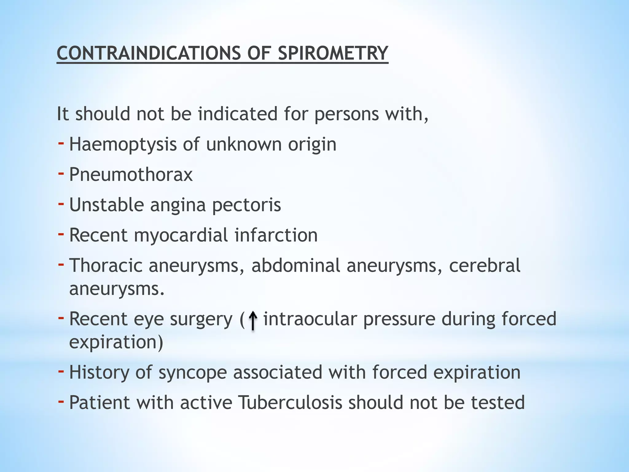 CONTRAINDICATIONS OF SPIROMETRY
It should not be indicated for persons with,
-Haemoptysis of unknown origin
-Pneumothorax
-Unstable angina pectoris
-Recent myocardial infarction
-Thoracic aneurysms, abdominal aneurysms, cerebral
aneurysms.
-Recent eye surgery ( intraocular pressure during forced
expiration)
-History of syncope associated with forced expiration
-Patient with active Tuberculosis should not be tested
 