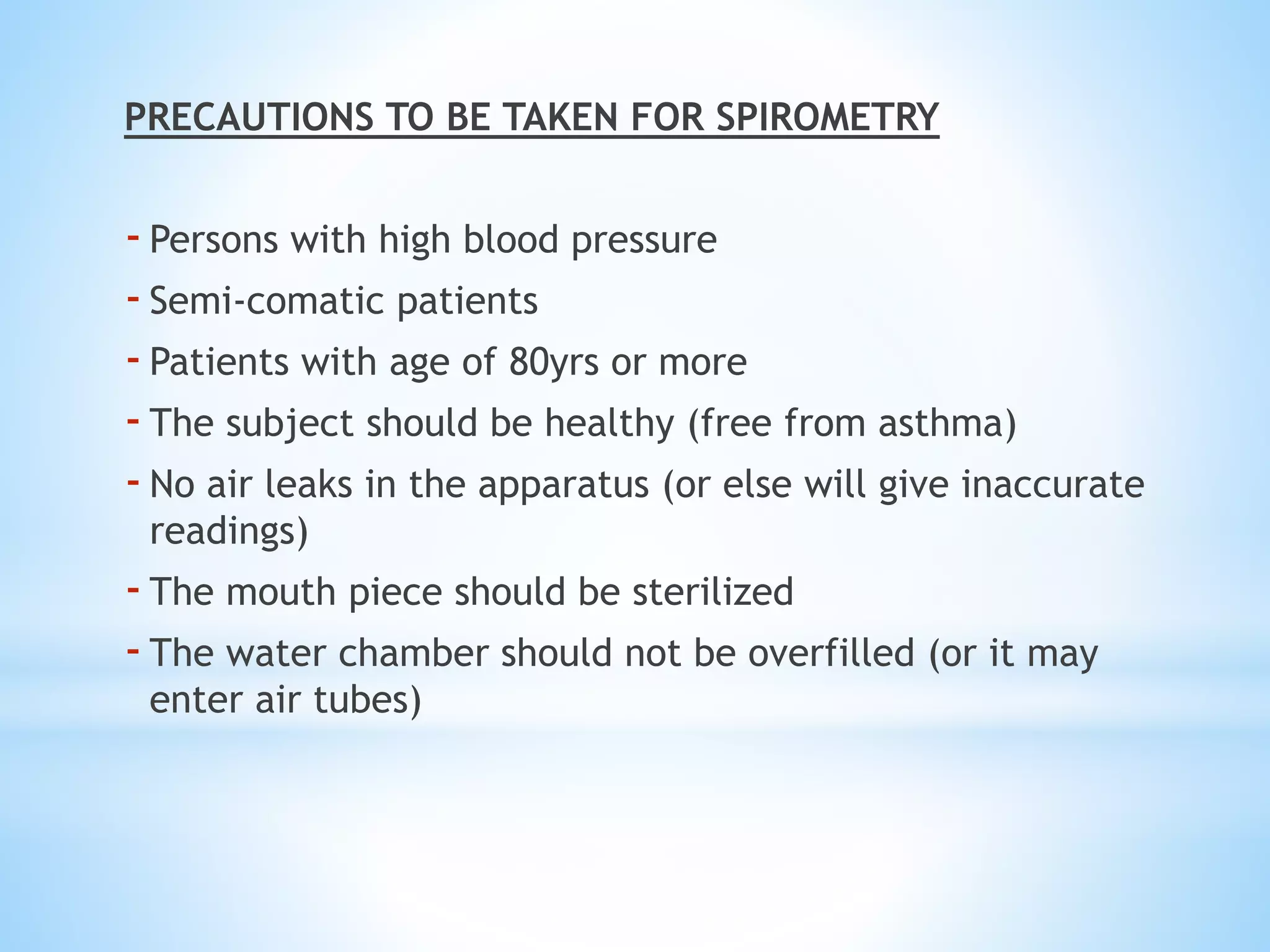 PRECAUTIONS TO BE TAKEN FOR SPIROMETRY
-Persons with high blood pressure
-Semi-comatic patients
-Patients with age of 80yrs or more
-The subject should be healthy (free from asthma)
-No air leaks in the apparatus (or else will give inaccurate
readings)
-The mouth piece should be sterilized
-The water chamber should not be overfilled (or it may
enter air tubes)
 