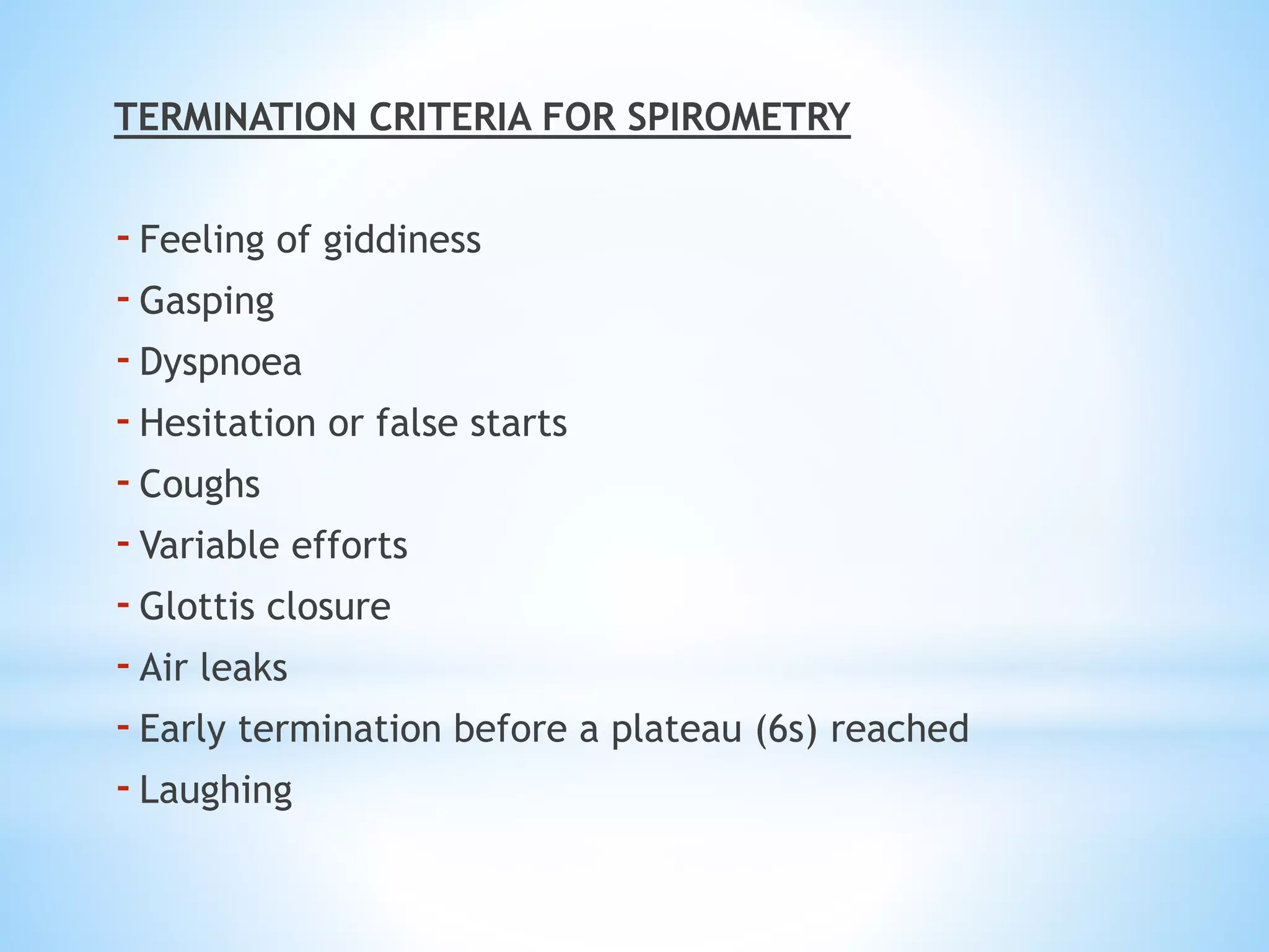 TERMINATION CRITERIA FOR SPIROMETRY
-Feeling of giddiness
-Gasping
-Dyspnoea
-Hesitation or false starts
-Coughs
-Variable efforts
-Glottis closure
-Air leaks
-Early termination before a plateau (6s) reached
-Laughing
 
