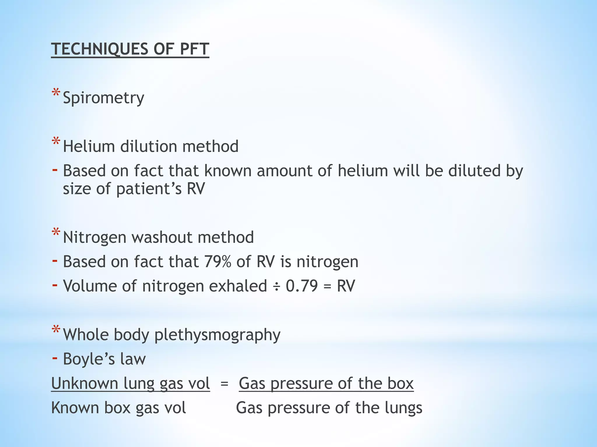 TECHNIQUES OF PFT
*Spirometry
*Helium dilution method
- Based on fact that known amount of helium will be diluted by
size of patient’s RV
*Nitrogen washout method
- Based on fact that 79% of RV is nitrogen
- Volume of nitrogen exhaled ÷ 0.79 = RV
*Whole body plethysmography
- Boyle’s law
Unknown lung gas vol = Gas pressure of the box
Known box gas vol Gas pressure of the lungs
 