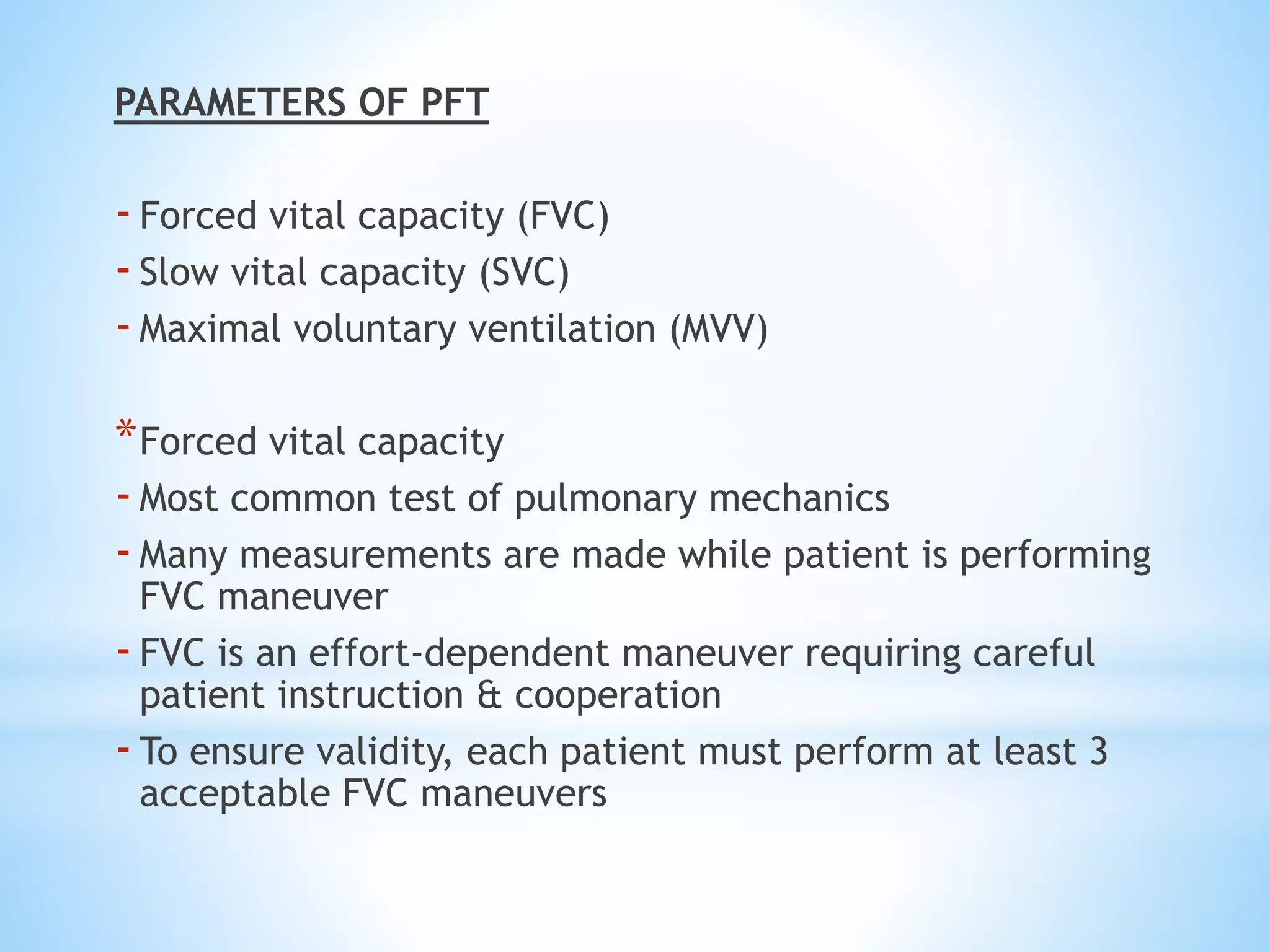 PARAMETERS OF PFT
-Forced vital capacity (FVC)
-Slow vital capacity (SVC)
-Maximal voluntary ventilation (MVV)
*Forced vital capacity
-Most common test of pulmonary mechanics
-Many measurements are made while patient is performing
FVC maneuver
-FVC is an effort-dependent maneuver requiring careful
patient instruction & cooperation
-To ensure validity, each patient must perform at least 3
acceptable FVC maneuvers
 