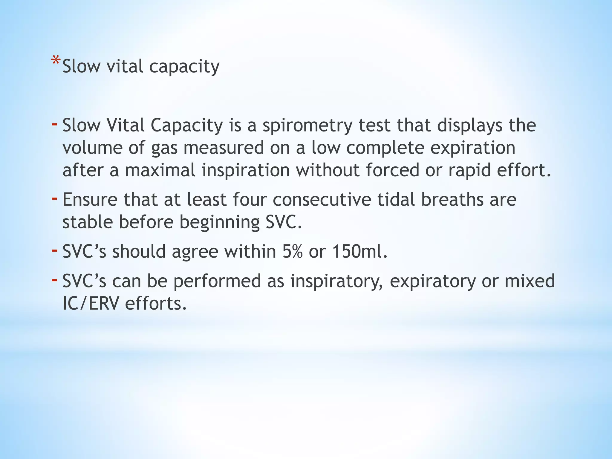 *Slow vital capacity
-Slow Vital Capacity is a spirometry test that displays the
volume of gas measured on a low complete expiration
after a maximal inspiration without forced or rapid effort.
-Ensure that at least four consecutive tidal breaths are
stable before beginning SVC.
-SVC’s should agree within 5% or 150ml.
-SVC’s can be performed as inspiratory, expiratory or mixed
IC/ERV efforts.
 