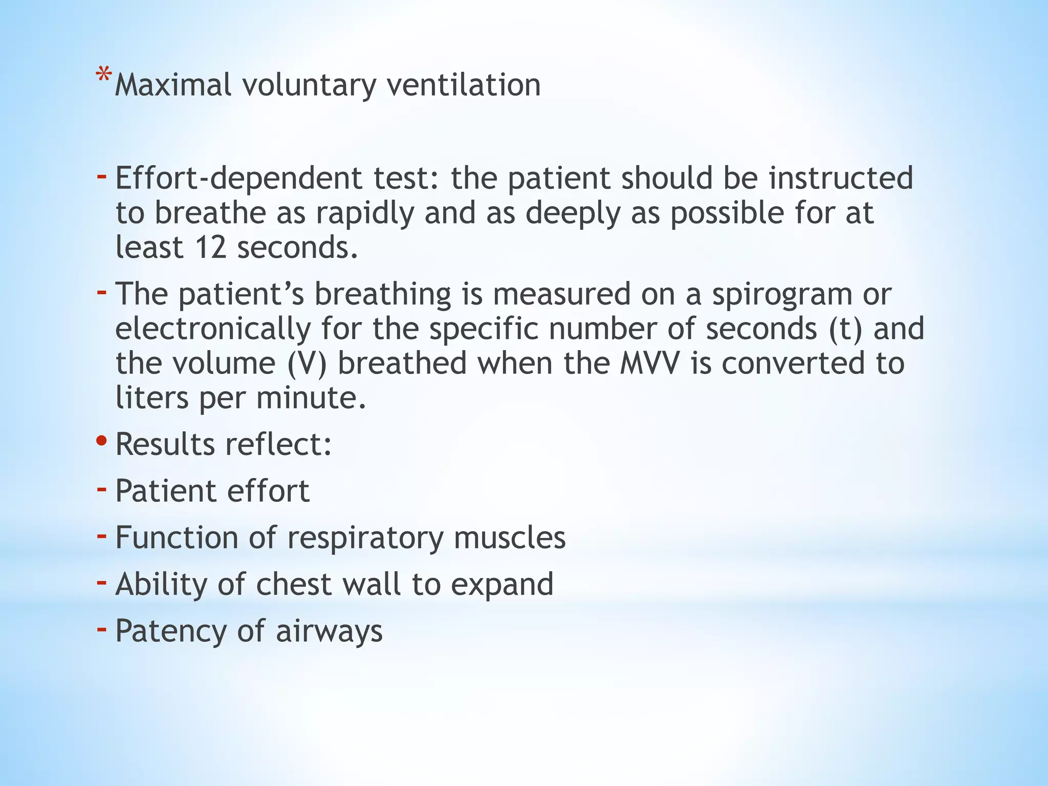 *Maximal voluntary ventilation
-Effort-dependent test: the patient should be instructed
to breathe as rapidly and as deeply as possible for at
least 12 seconds.
-The patient’s breathing is measured on a spirogram or
electronically for the specific number of seconds (t) and
the volume (V) breathed when the MVV is converted to
liters per minute.
• Results reflect:
-Patient effort
-Function of respiratory muscles
-Ability of chest wall to expand
-Patency of airways
 
