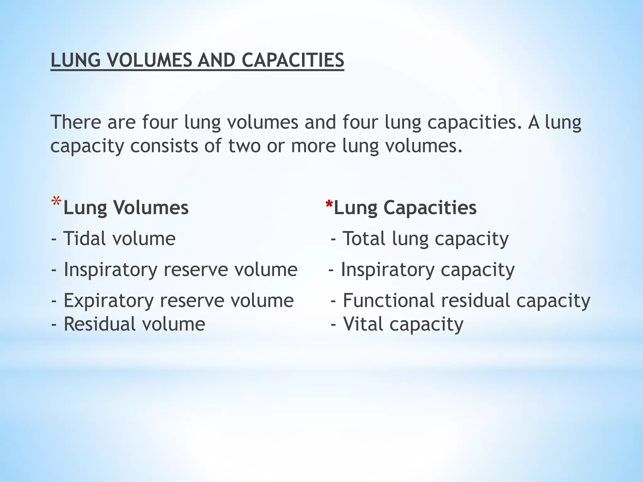 LUNG VOLUMES AND CAPACITIES
There are four lung volumes and four lung capacities. A lung
capacity consists of two or more lung volumes.
*Lung Volumes *Lung Capacities
- Tidal volume - Total lung capacity
- Inspiratory reserve volume - Inspiratory capacity
- Expiratory reserve volume - Functional residual capacity
- Residual volume - Vital capacity
 