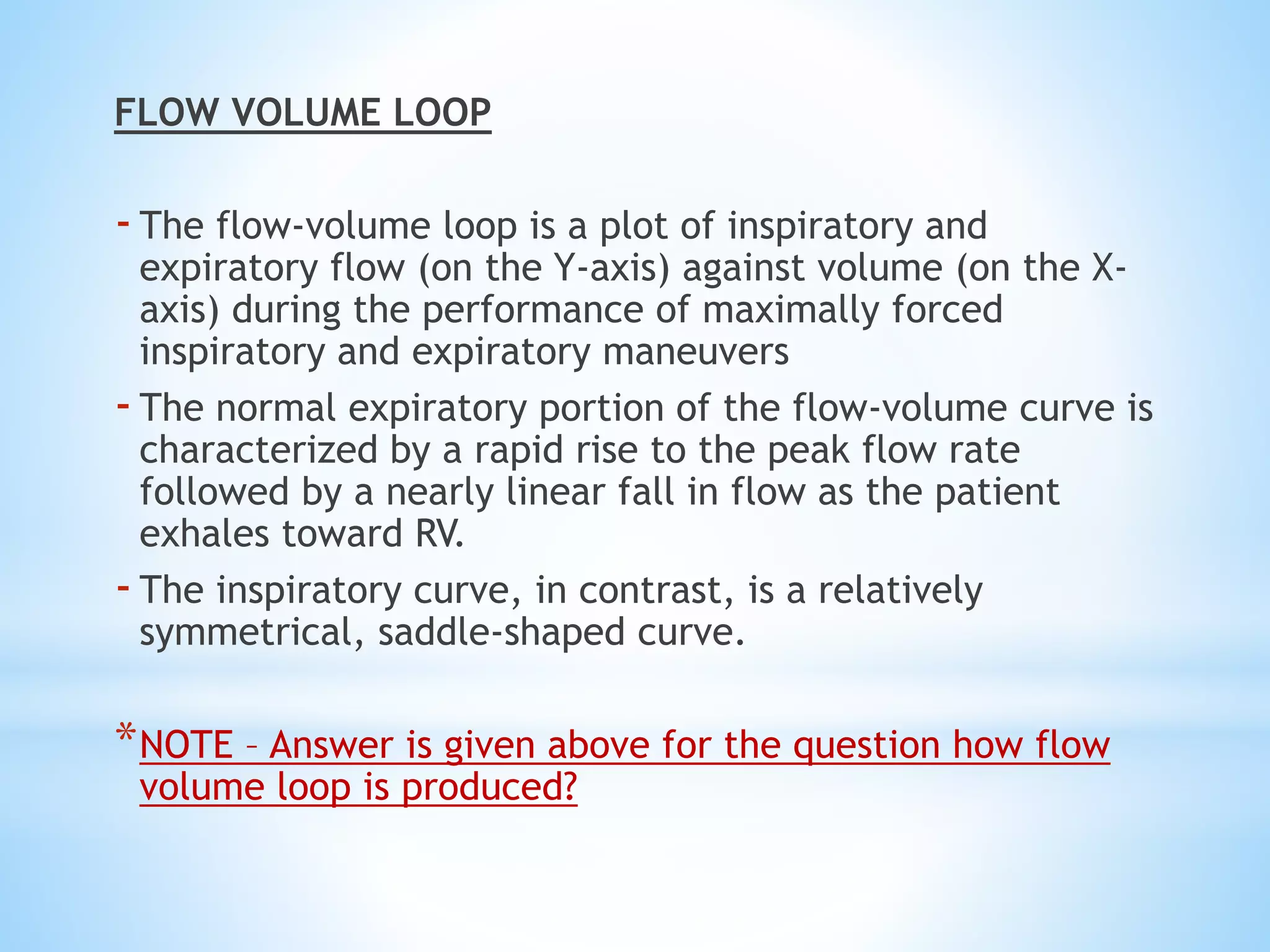 FLOW VOLUME LOOP
-The flow-volume loop is a plot of inspiratory and
expiratory flow (on the Y-axis) against volume (on the X-
axis) during the performance of maximally forced
inspiratory and expiratory maneuvers
-The normal expiratory portion of the flow-volume curve is
characterized by a rapid rise to the peak flow rate
followed by a nearly linear fall in flow as the patient
exhales toward RV.
-The inspiratory curve, in contrast, is a relatively
symmetrical, saddle-shaped curve.
*NOTE – Answer is given above for the question how flow
volume loop is produced?
 