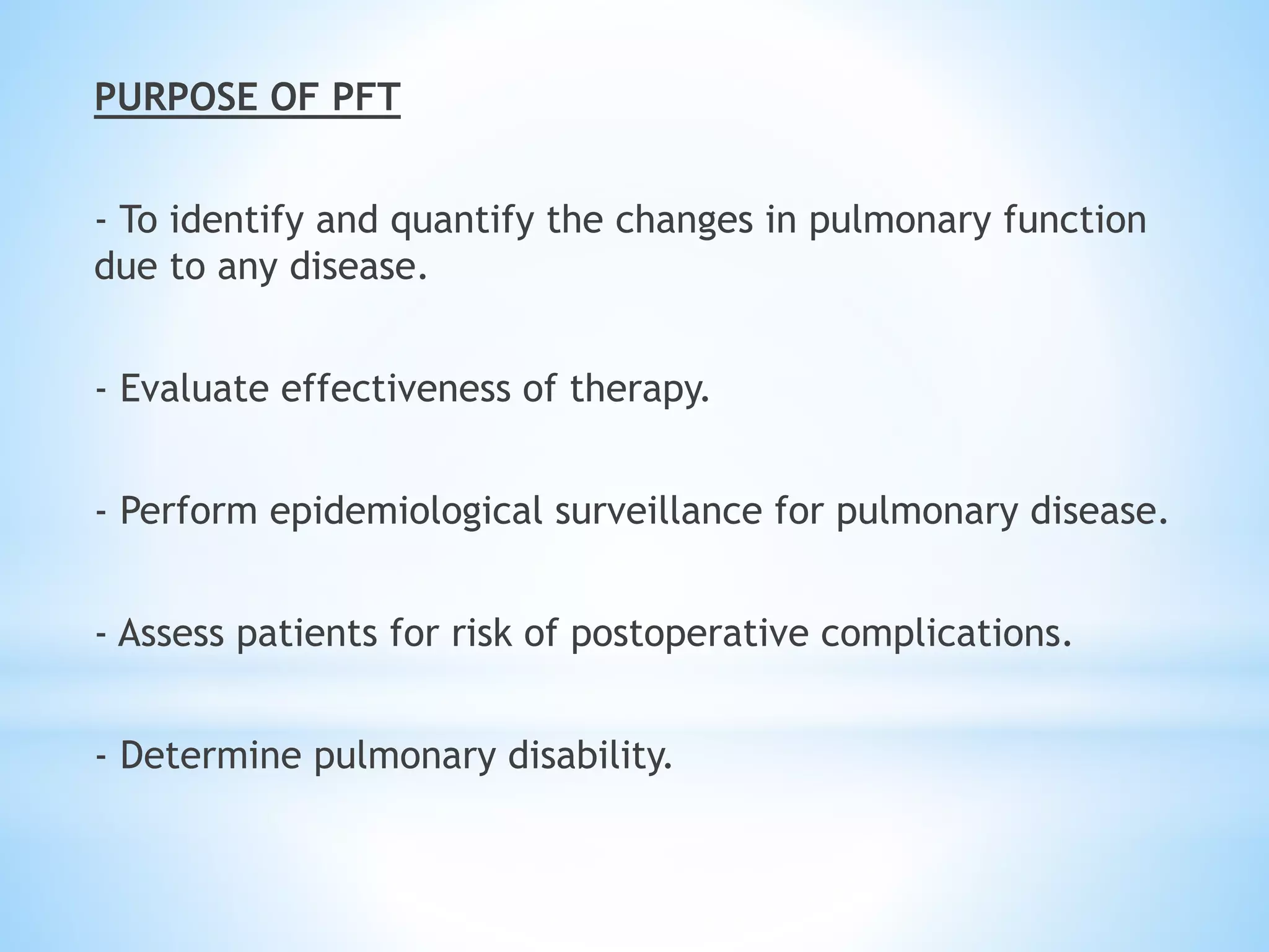 PURPOSE OF PFT
- To identify and quantify the changes in pulmonary function
due to any disease.
- Evaluate effectiveness of therapy.
- Perform epidemiological surveillance for pulmonary disease.
- Assess patients for risk of postoperative complications.
- Determine pulmonary disability.
 