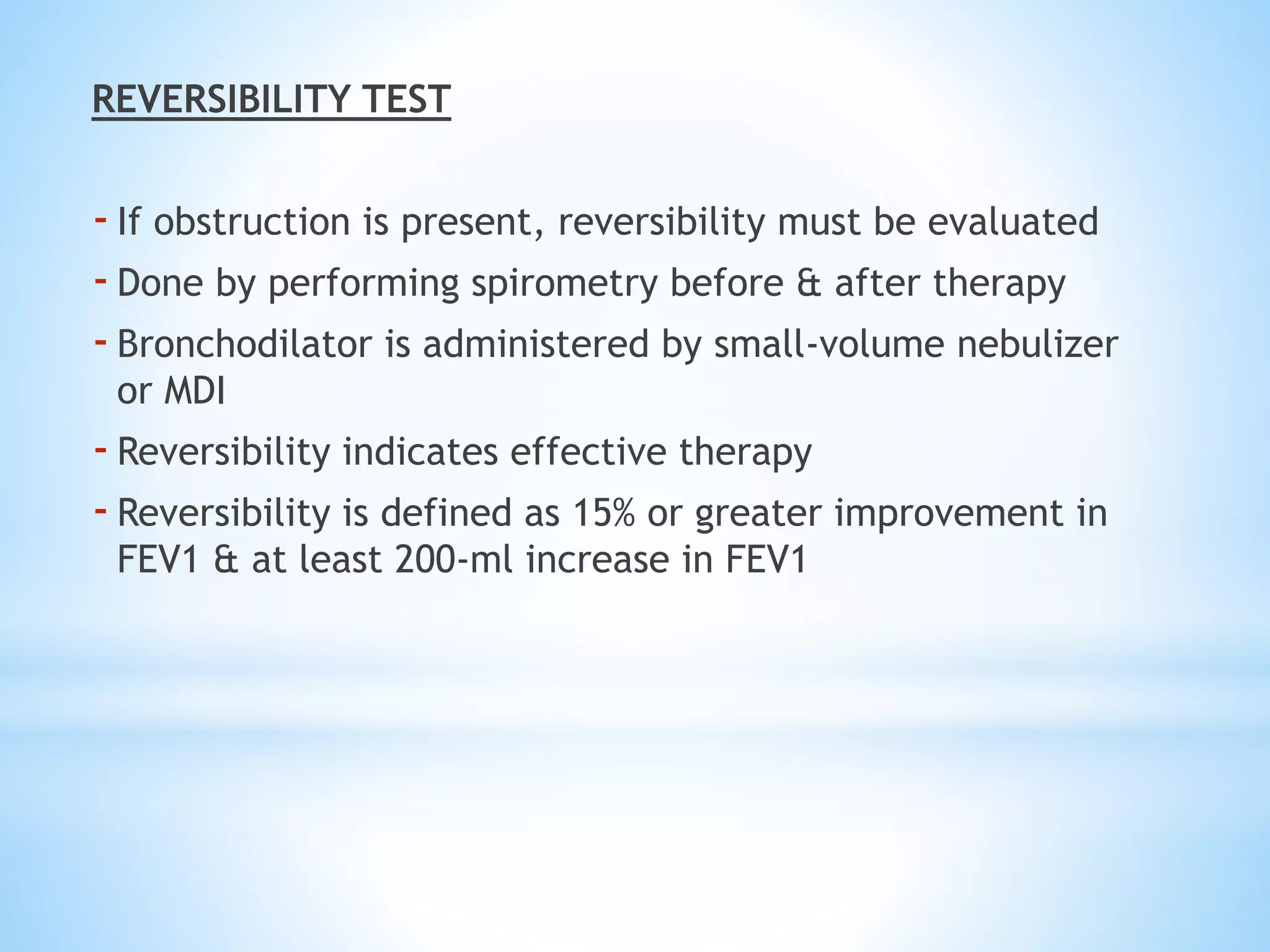 REVERSIBILITY TEST
-If obstruction is present, reversibility must be evaluated
-Done by performing spirometry before & after therapy
-Bronchodilator is administered by small-volume nebulizer
or MDI
-Reversibility indicates effective therapy
-Reversibility is defined as 15% or greater improvement in
FEV1 & at least 200-ml increase in FEV1
 