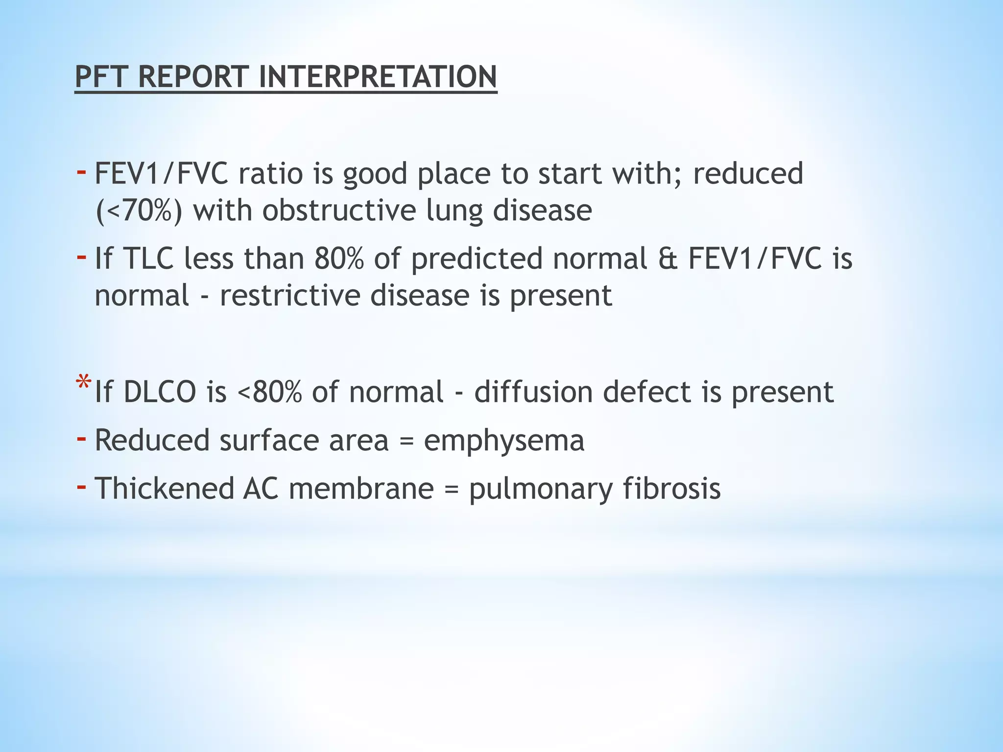 PFT REPORT INTERPRETATION
-FEV1/FVC ratio is good place to start with; reduced
(<70%) with obstructive lung disease
-If TLC less than 80% of predicted normal & FEV1/FVC is
normal - restrictive disease is present
*If DLCO is <80% of normal - diffusion defect is present
-Reduced surface area = emphysema
-Thickened AC membrane = pulmonary fibrosis
 