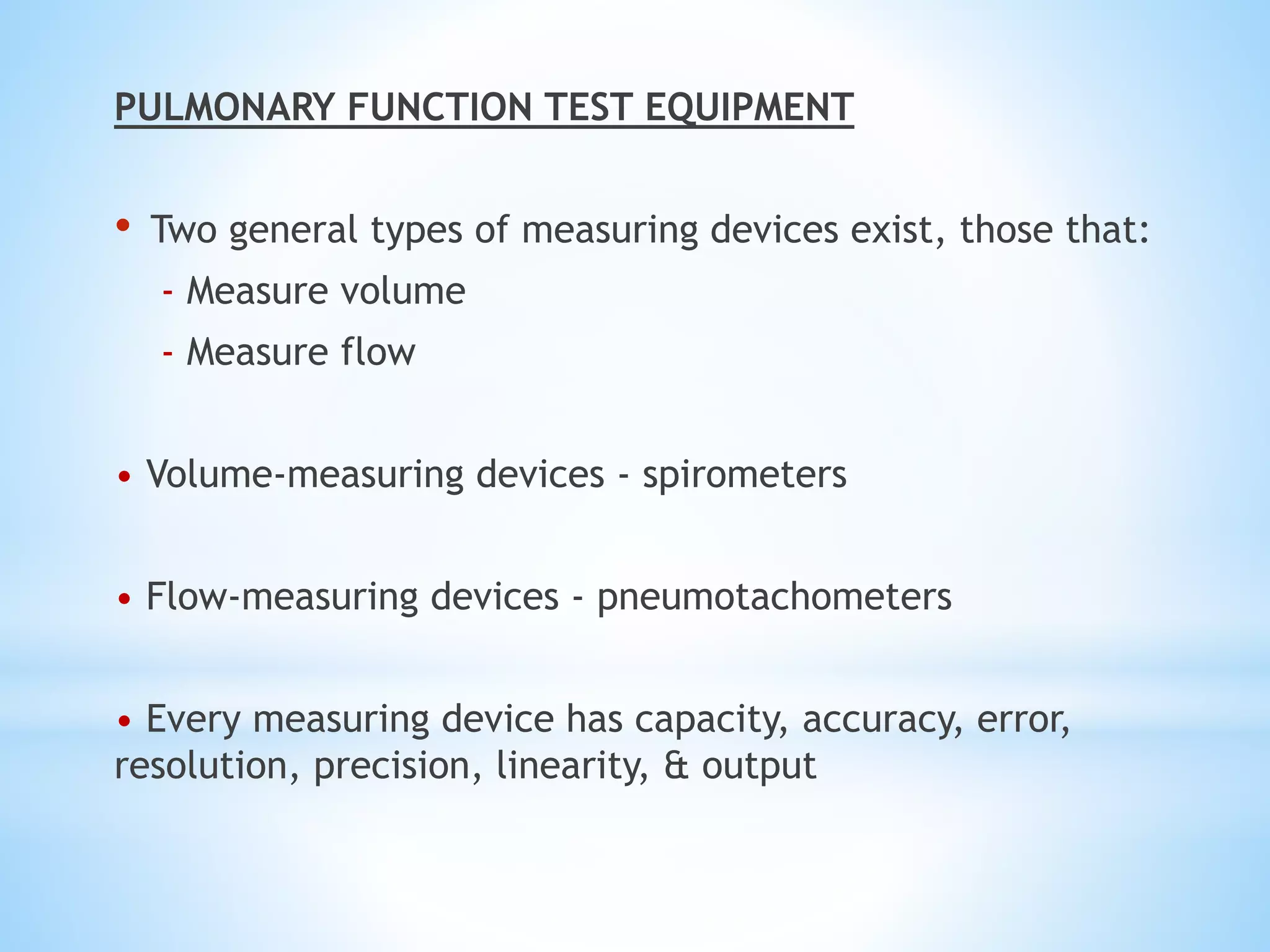 PULMONARY FUNCTION TEST EQUIPMENT
• Two general types of measuring devices exist, those that:
- Measure volume
- Measure flow
• Volume-measuring devices - spirometers
• Flow-measuring devices - pneumotachometers
• Every measuring device has capacity, accuracy, error,
resolution, precision, linearity, & output
 