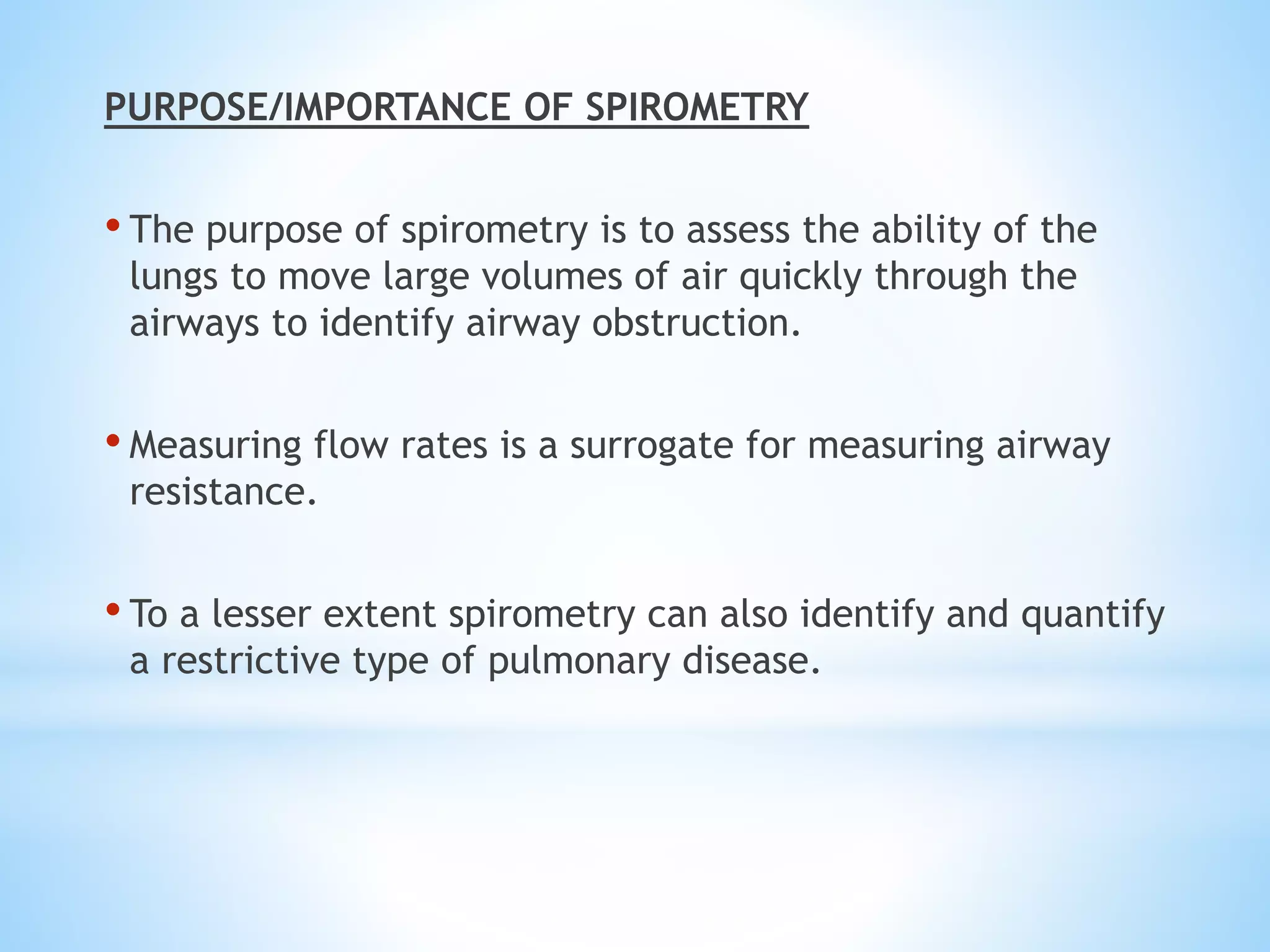 PURPOSE/IMPORTANCE OF SPIROMETRY
• The purpose of spirometry is to assess the ability of the
lungs to move large volumes of air quickly through the
airways to identify airway obstruction.
• Measuring flow rates is a surrogate for measuring airway
resistance.
• To a lesser extent spirometry can also identify and quantify
a restrictive type of pulmonary disease.
 