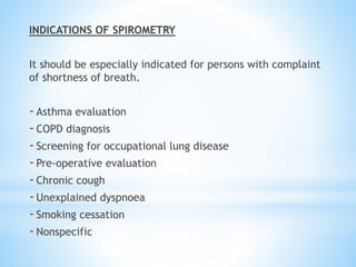 INDICATIONS OF SPIROMETRY
It should be especially indicated for persons with complaint
of shortness of breath.
-Asthma evaluation
-COPD diagnosis
-Screening for occupational lung disease
-Pre-operative evaluation
-Chronic cough
-Unexplained dyspnoea
-Smoking cessation
-Nonspecific
 