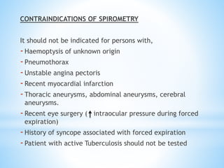 CONTRAINDICATIONS OF SPIROMETRY
It should not be indicated for persons with,
-Haemoptysis of unknown origin
-Pneumothorax
-Unstable angina pectoris
-Recent myocardial infarction
-Thoracic aneurysms, abdominal aneurysms, cerebral
aneurysms.
-Recent eye surgery ( intraocular pressure during forced
expiration)
-History of syncope associated with forced expiration
-Patient with active Tuberculosis should not be tested
 