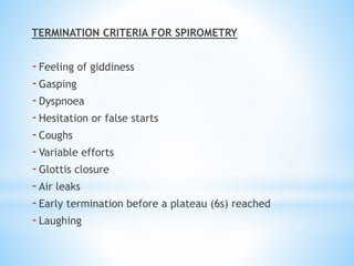 TERMINATION CRITERIA FOR SPIROMETRY
-Feeling of giddiness
-Gasping
-Dyspnoea
-Hesitation or false starts
-Coughs
-Variable efforts
-Glottis closure
-Air leaks
-Early termination before a plateau (6s) reached
-Laughing
 