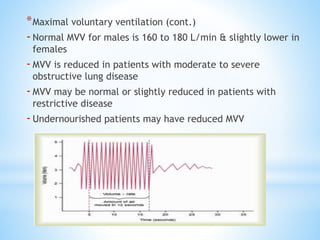 *Maximal voluntary ventilation (cont.)
-Normal MVV for males is 160 to 180 L/min & slightly lower in
females
-MVV is reduced in patients with moderate to severe
obstructive lung disease
-MVV may be normal or slightly reduced in patients with
restrictive disease
-Undernourished patients may have reduced MVV
 