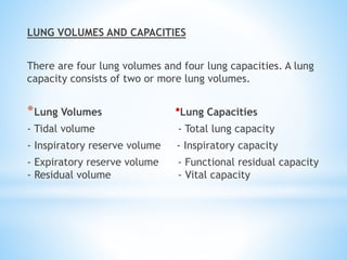 LUNG VOLUMES AND CAPACITIES
There are four lung volumes and four lung capacities. A lung
capacity consists of two or more lung volumes.
*Lung Volumes *Lung Capacities
- Tidal volume - Total lung capacity
- Inspiratory reserve volume - Inspiratory capacity
- Expiratory reserve volume - Functional residual capacity
- Residual volume - Vital capacity
 