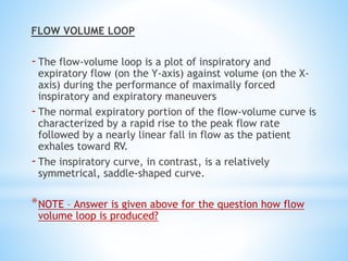 FLOW VOLUME LOOP
-The flow-volume loop is a plot of inspiratory and
expiratory flow (on the Y-axis) against volume (on the X-
axis) during the performance of maximally forced
inspiratory and expiratory maneuvers
-The normal expiratory portion of the flow-volume curve is
characterized by a rapid rise to the peak flow rate
followed by a nearly linear fall in flow as the patient
exhales toward RV.
-The inspiratory curve, in contrast, is a relatively
symmetrical, saddle-shaped curve.
*NOTE – Answer is given above for the question how flow
volume loop is produced?
 